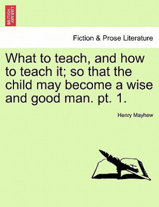 Carte What to Teach, and How to Teach It; So That the Child May Become a Wise and Good Man. PT. 1. Henry Mayhew