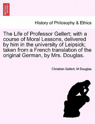 Carte Life of Professor Gellert; With a Course of Moral Lessons, Delivered by Him in the University of Leipsick; Taken from a French Translation of the Orig M Douglas