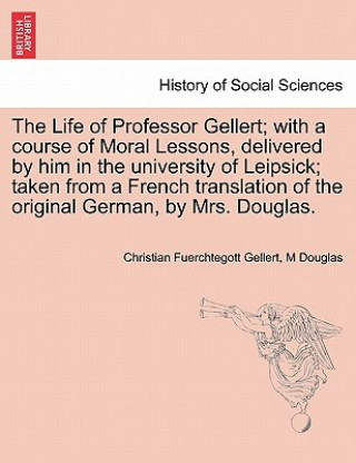Carte Life of Professor Gellert; With a Course of Moral Lessons, Delivered by Him in the University of Leipsick; Taken from a French Translation of the Orig M Douglas