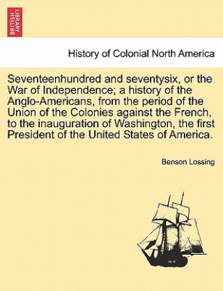 Könyv Seventeenhundred and Seventysix, or the War of Independence; A History of the Anglo-Americans, from the Period of the Union of the Colonies Against th Professor Benson John Lossing