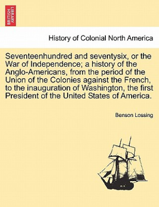 Libro Seventeenhundred and Seventysix, or the War of Independence; A History of the Anglo-Americans, from the Period of the Union of the Colonies Against th Professor Benson John Lossing