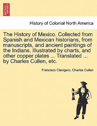 Kniha History of Mexico. Collected from Spanish and Mexican Historians, from Manuscripts, and Ancient Paintings of the Indians. Illustrated by Charts, and O Charles Cullen
