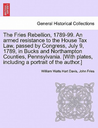 Könyv Fries Rebellion, 1789-99. an Armed Resistance to the House Tax Law, Passed by Congress, July 9, 1789, in Bucks and Northampton Counties, Pennsylvania. John Fries