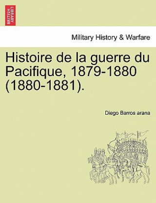 Könyv Histoire de La Guerre Du Pacifique, 1879-1880 (1880-1881). Diego Barros Arana