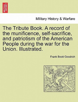 Kniha Tribute Book. A record of the munificence, self-sacrifice, and patriotism of the American People during the war for the Union. Illustrated. Frank Boott Goodrich