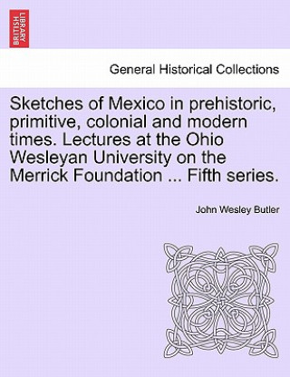 Kniha Sketches of Mexico in Prehistoric, Primitive, Colonial and Modern Times. Lectures at the Ohio Wesleyan University on the Merrick Foundation ... Fifth John Wesley Butler