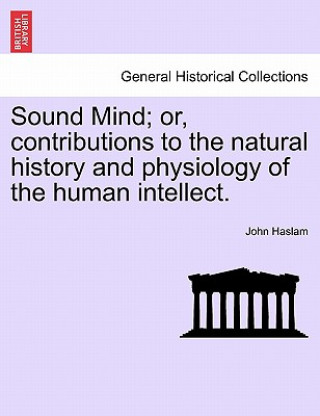 Knjiga Sound Mind; Or, Contributions to the Natural History and Physiology of the Human Intellect. John Haslam