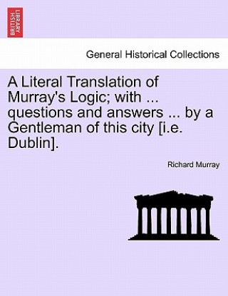 Könyv Literal Translation of Murray's Logic; With ... Questions and Answers ... by a Gentleman of This City [I.E. Dublin]. Richard Murray
