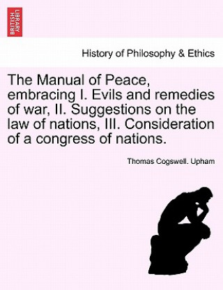 Carte Manual of Peace, Embracing I. Evils and Remedies of War, II. Suggestions on the Law of Nations, III. Consideration of a Congress of Nations. Thomas Cogswell Upham