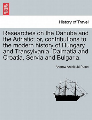 Carte Researches on the Danube and the Adriatic; Or, Contributions to the Modern History of Hungary and Transylvania, Dalmatia and Croatia, Servia and Bulga Andrew Archibald Paton
