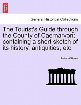 Book Tourist's Guide Through the County of Caernarvon; Containing a Short Sketch of Its History, Antiquities, Etc. Peter Williams