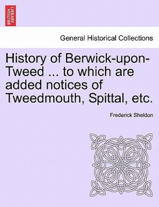 Knjiga History of Berwick-Upon-Tweed ... to Which Are Added Notices of Tweedmouth, Spittal, Etc. Frederick Sheldon