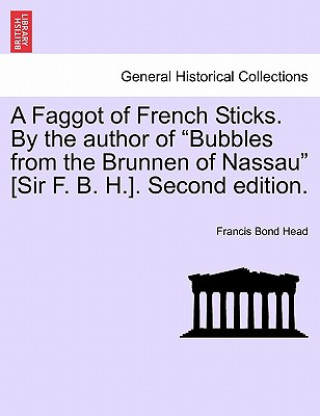 Carte Faggot of French Sticks. by the Author of Bubbles from the Brunnen of Nassau [Sir F. B. H.]. Second Edition. Vol. II. Sir Francis Bond Head