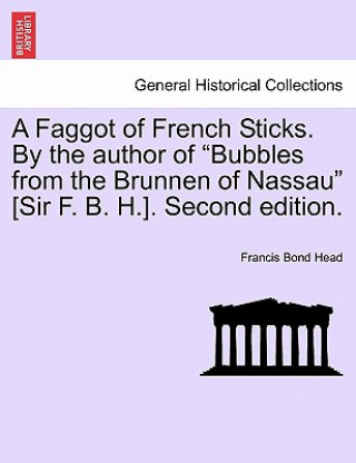 Könyv Faggot of French Sticks. by the Author of Bubbles from the Brunnen of Nassau [Sir F. B. H.]. Second Edition. Vol. II. Sir Francis Bond Head