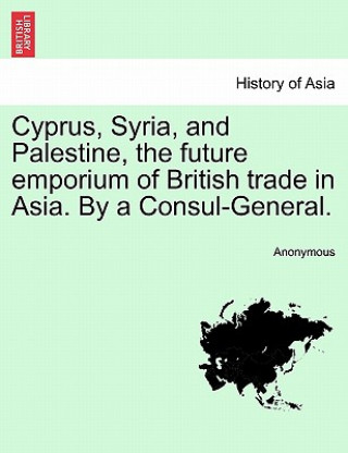 Книга Cyprus, Syria, and Palestine, the Future Emporium of British Trade in Asia. by a Consul-General. Anonymous