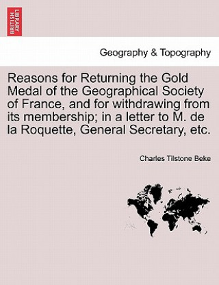 Kniha Reasons for Returning the Gold Medal of the Geographical Society of France, and for Withdrawing from Its Membership; In a Letter to M. de la Roquette, Charles Tilstone Beke