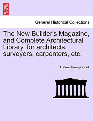 Książka New Builder's Magazine, and Complete Architectural Library, for Architects, Surveyors, Carpenters, Etc. Andrew George Cook