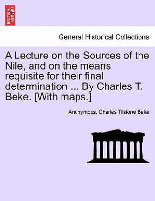 Könyv Lecture on the Sources of the Nile, and on the Means Requisite for Their Final Determination ... by Charles T. Beke. [With Maps.] Charles Tilstone Beke