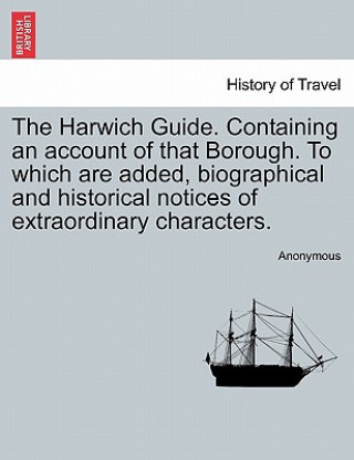 Kniha Harwich Guide. Containing an Account of That Borough. to Which Are Added, Biographical and Historical Notices of Extraordinary Characters. Anonymous