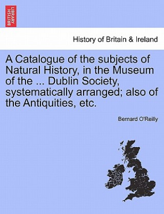 Carte Catalogue of the Subjects of Natural History, in the Museum of the ... Dublin Society, Systematically Arranged; Also of the Antiquities, Etc. Bernard O'Reilly