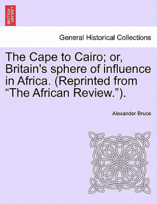 Kniha Cape to Cairo; Or, Britain's Sphere of Influence in Africa. (Reprinted from "The African Review."). Alexander Bruce