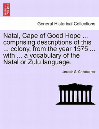 Knjiga Natal, Cape of Good Hope ... Comprising Descriptions of This ... Colony, from the Year 1575 ... with ... a Vocabulary of the Natal or Zulu Language. Joseph S Christopher