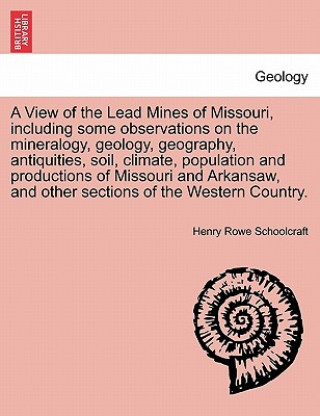 Carte View of the Lead Mines of Missouri, Including Some Observations on the Mineralogy, Geology, Geography, Antiquities, Soil, Climate, Population and Prod Henry Rowe Schoolcraft