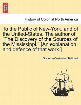 Kniha To the Public of New-York, and of the United-States. the Author of the Discovery of the Sources of the Mississippi. [An Explanation and Defence of Tha Giacomo Costantino Beltrami