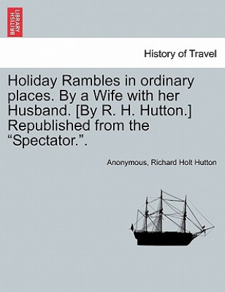 Könyv Holiday Rambles in Ordinary Places. by a Wife with Her Husband. [By R. H. Hutton.] Republished from the "Spectator.." Richard Holt Hutton