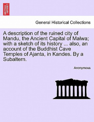 Book Description of the Ruined City of Mandu, the Ancient Capital of Malwa; With a Sketch of Its History ... Also, an Account of the Buddhist Cave Temples Anonymous