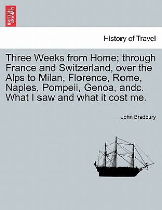 Kniha Three Weeks from Home; Through France and Switzerland, Over the Alps to Milan, Florence, Rome, Naples, Pompeii, Genoa, Andc. What I Saw and What It Co John Bradbury