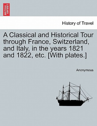 Carte Classical and Historical Tour Through France, Switzerland, and Italy, in the Years 1821 and 1822, Etc. [With Plates.] Vol. I Anonymous