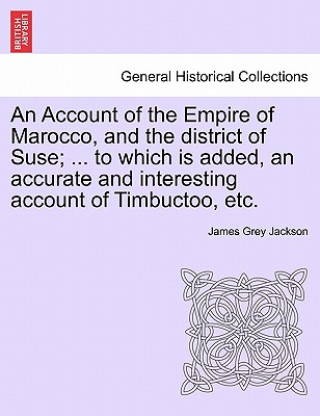 Könyv Account of the Empire of Marocco, and the District of Suse; ... to Which Is Added, an Accurate and Interesting Account of Timbuctoo, Etc. James Grey Jackson
