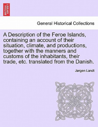 Knjiga Description of the Feroe Islands, Containing an Account of Their Situation, Climate, and Productions, Together with the Manners and Customs of the Inh Jorgen Landt