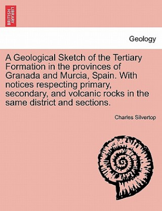 Kniha Geological Sketch of the Tertiary Formation in the Provinces of Granada and Murcia, Spain. with Notices Respecting Primary, Secondary, and Volcanic Ro Charles Silvertop
