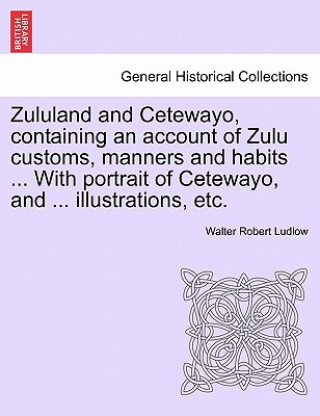 Книга Zululand and Cetewayo, Containing an Account of Zulu Customs, Manners and Habits ... with Portrait of Cetewayo, and ... Illustrations, Etc. Walter Robert Ludlow
