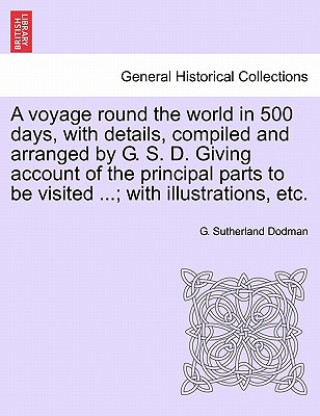 Knjiga Voyage Round the World in 500 Days, with Details, Compiled and Arranged by G. S. D. Giving Account of the Principal Parts to Be Visited ...; With Illu G Sutherland Dodman