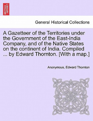 Kniha Gazetteer of the Territories under the Government of the East-India Company, and of the Native States on the continent of India. Compiled ... by Edwar Edward Thornton