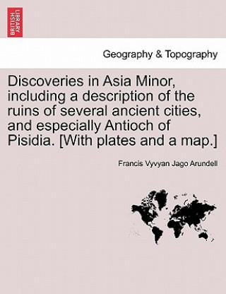 Kniha Discoveries in Asia Minor, Including a Description of the Ruins of Several Ancient Cities, and Especially Antioch of Pisidia. [With Plates and a Map.] Francis Vyvyan Jago Arundell