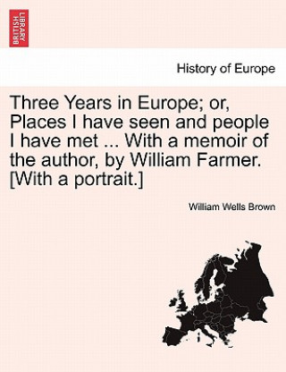 Kniha Three Years in Europe; Or, Places I Have Seen and People I Have Met ... with a Memoir of the Author, by William Farmer. [With a Portrait.] William Wells Brown