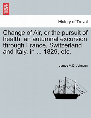 Książka Change of Air, or the Pursuit of Health; An Autumnal Excursion Through France, Switzerland and Italy, in ... 1829, Etc. Second Edition James M D Johnson