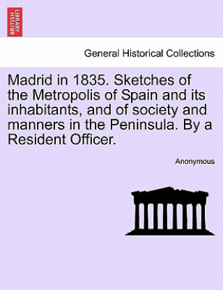 Könyv Madrid in 1835. Sketches of the Metropolis of Spain and Its Inhabitants, and of Society and Manners in the Peninsula. by a Resident Officer. Anonymous