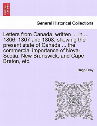 Kniha Letters from Canada, Written ... in ... 1806, 1807 and 1808, Shewing the Present State of Canada ... the Commercial Importance of Nova-Scotia, New Bru Hugh Gray