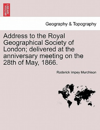 Knjiga Address to the Royal Geographical Society of London; Delivered at the Anniversary Meeting on the 28th of May, 1866. Roderick Impey Murchison