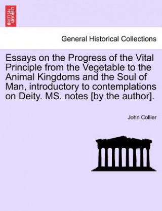 Książka Essays on the Progress of the Vital Principle from the Vegetable to the Animal Kingdoms and the Soul of Man, Introductory to Contemplations on Deity. John (University of Cambridge) Collier