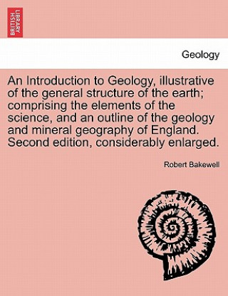 Kniha Introduction to Geology, Illustrative of the General Structure of the Earth; Comprising the Elements of the Science, and an Outline of the Geology and Robert Bakewell