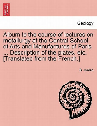 Kniha Album to the Course of Lectures on Metallurgy at the Central School of Arts and Manufactures of Paris ... Description of the Plates, Etc. [Translated S Jordan