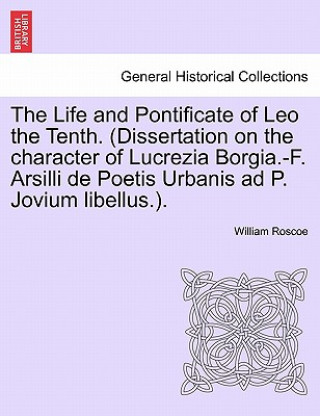 Könyv Life and Pontificate of Leo the Tenth. (Dissertation on the Character of Lucrezia Borgia.-F. Arsilli de Poetis Urbanis Ad P. Jovium Libellus.). Vol. I William Roscoe