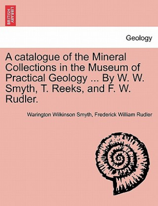 Carte Catalogue of the Mineral Collections in the Museum of Practical Geology ... by W. W. Smyth, T. Reeks, and F. W. Rudler. Frederick William Rudler