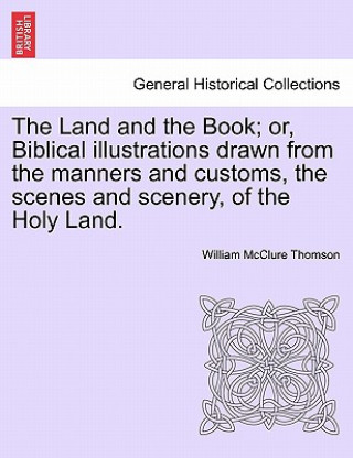 Livre Land and the Book; Or, Biblical Illustrations Drawn from the Manners and Customs, the Scenes and Scenery, of the Holy Land. William McClure Thomson